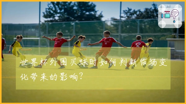 世界杯外围买球时如何判断临场变化带来的影响？